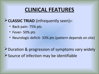 CLINICAL FEATURES
 CLASSIC TRIAD (infrequently seen):-
  • Back pain- 75% pts
  • Fever- 50% pts
  • Neurologic deficit- 33% pts (pattern depends on site)


 Duration & progression of symptoms vary widely
 Source of infection may be identifiable
 