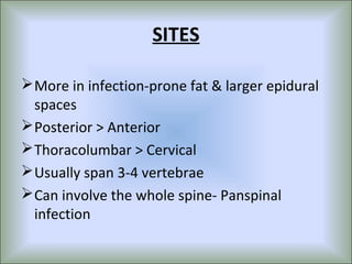 SITES

 More in infection-prone fat & larger epidural
  spaces
 Posterior > Anterior
 Thoracolumbar > Cervical
 Usually span 3-4 vertebrae
 Can involve the whole spine- Panspinal
  infection
 