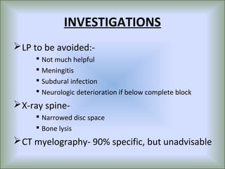 INVESTIGATIONS
 LP to be avoided:-
      Not much helpful
      Meningitis
      Subdural infection
      Neurologic deterioration if below complete block
 X-ray spine-
      Narrowed disc space
      Bone lysis
 CT myelography- 90% specific, but unadvisable
 