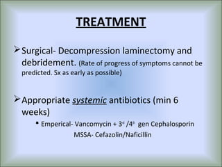 TREATMENT
 Surgical- Decompression laminectomy and
  debridement. (Rate of progress of symptoms cannot be
  predicted. Sx as early as possible)


 Appropriate systemic antibiotics (min 6
  weeks)
       Emperical- Vancomycin + 3rd /4th gen Cephalosporin
                  MSSA- Cefazolin/Naficillin
 