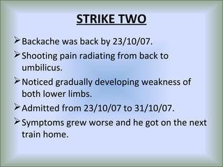 STRIKE TWO
 Backache was back by 23/10/07.
 Shooting pain radiating from back to
  umbilicus.
 Noticed gradually developing weakness of
  both lower limbs.
 Admitted from 23/10/07 to 31/10/07.
 Symptoms grew worse and he got on the next
  train home.
 