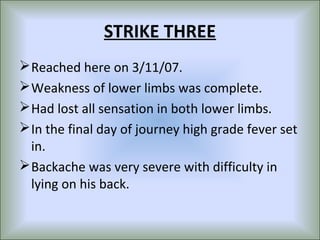 STRIKE THREE
 Reached here on 3/11/07.
 Weakness of lower limbs was complete.
 Had lost all sensation in both lower limbs.
 In the final day of journey high grade fever set
  in.
 Backache was very severe with difficulty in
  lying on his back.
 