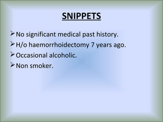 SNIPPETS
 No significant medical past history.
 H/o haemorrhoidectomy 7 years ago.
 Occasional alcoholic.
 Non smoker.
 