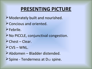 PRESENTING PICTURE
 Moderately built and nourished.
 Concious and oriented.
 Febrile.
 No PICCLE, conjunctival congestion.
 Chest – Clear.
 CVS – WNL.
 Abdomen – Bladder distended.
 Spine - Tenderness at D12 spine.
 