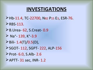 INVESTIGATIONS
 Hb-11.4, TC-22700, N82 P15 E3, ESR-76.
 RBS-113.
 B.Urea- 62, S.Creat- 0.9
 Na⁺- 139, K⁺-3.9
 Bili- 1.4(T)/0.5(D),
 SGOT- 112, SGPT- 222, ALP-156
 Prot- 6.0, S.Alb- 2.6
 APTT- 31 sec, INR- 1.2
 