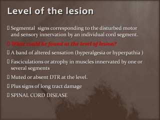 Level of the lesionSegmental  signs corresponding to the disturbed motor and sensory innervation by an individual cord segment.What could be found at the level of lesion?A band of altered sensation (hyperalgesia or hyperpathia )Fasciculations or atrophy in muscles innervated by one or several segments Muted or absent DTR at the level.Plus signs of long tract damage SPINAL CORD DISEASE