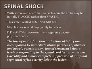 SPINAL SHOCKWith severe and acute transverse lesions the limbs may be initially FLACCID rather than SPASTIC.This state is called as SPINAL SHOCKMay  last for several days ,rarely for weeks D.D – AHC damage over many segments , acute polyneuropathyThe loss of motor function at the time of injury are accompanied by immediate atonic paralysis of bladder and bowel , gastric atony , loss of sensation below a level corresponding to the spinal cord lesion ,muscular flaccidity and almost complete suppression of all spinal segmental reflex activity below the lesion.