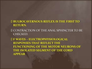 BULBOCAVERNOUS REFLEX IS THE FIRST TO RETURN.CONTRACTION OF THE ANAL SPHINCTER TO BE CHECKED.F WAVES – ELECTROPHYSIOLOGICAL RESPONSES THAT REFLECT THE FUNCTIONING OF THE MOTOR NEURONS OF THE ISOLATED SEGMENT OF THE CORD APPEAR 