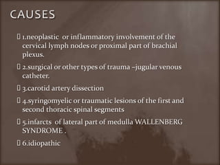 CAUSES 1.neoplastic  or inflammatory involvement of the cervical lymph nodes or proximal part of brachial plexus.2.surgical or other types of trauma –jugular venous catheter.3.carotid artery dissection4.syringomyelic or traumatic lesions of the first and second thoracic spinal segments5.infarcts  of lateral part of medulla WALLENBERG SYNDROME .6.idiopathic