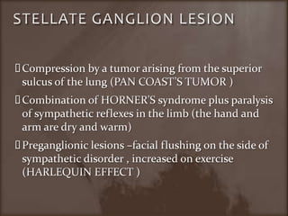 STELLATE GANGLION LESIONCompression by a tumor arising from the superior sulcus of the lung (PAN COAST’S TUMOR )Combination of HORNER’S syndrome plus paralysis of sympathetic reflexes in the limb (the hand and arm are dry and warm)Preganglionic lesions –facial flushing on the side of sympathetic disorder , increased on exercise (HARLEQUIN EFFECT )	