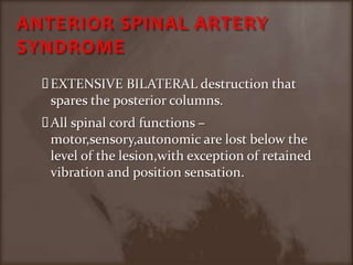 ANTERIOR SPINAL ARTERY SYNDROMEEXTENSIVE BILATERAL destruction that spares the posterior columns.All spinal cord functions –motor,sensory,autonomic are lost below the level of the lesion,with exception of retained vibration and position sensation.