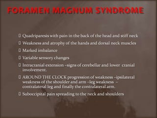 FORAMEN MAGNUM SYNDROMEQuadriparesis with pain in the back of the head and stiff neckWeakness and atrophy of the hands and dorsal neck musclesMarked imbalanceVariable sensory changesIntracranial extension –signs of cerebellar and lower  cranial involvement.AROUND THE CLOCK progression of weakness –ipsilateral weakness of the shoulder and arm –leg weakness  –contralateral leg and finally the contralateral arm.Suboccipital pain spreading to the neck and shoulders 