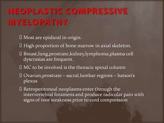 NEOPLASTIC COMPRESSIVE MYELOPATHYMost are epidural in origin.High proportion of bone marrow in axial skeleton.Breast,lung,prostrate,kidney,lymphoma,plasma cell dyscrasias are frequent.MC to be involved is the thoracic spinal columnOvarian,prostrate – sacral.lumbar regions – batson’s plexus Retroperitoneal neoplasms enter through the intervertebral foramens and produce radicular pain with signs of root weakness prior to cord compression