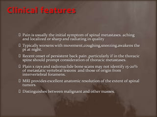Clinical featuresPain is usually the initial symptom of spinal metastases. aching and localized or sharp and radiating in qualityTypically worsens with movement,coughing,sneezing.awakens the pt at night.Recent onset of persistent back pain ,particularly if in the thoracic spine should prompt consideration of thoracic metastases.Plain x rays and radionuclide bone scans may not identify 15-20% of metastatic vertebral lesions  and those of origin from intervertebral foramens.MRI provides excellent anatomic resolution of the extent of spinal tumors.Distinguishes between malignant and other masses.