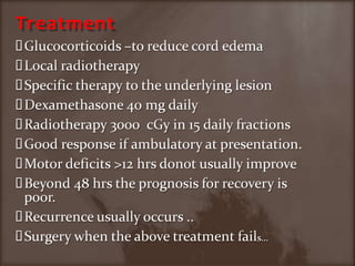 TreatmentGlucocorticoids –to reduce cord edemaLocal radiotherapySpecific therapy to the underlying lesionDexamethasone 40 mg dailyRadiotherapy 3000  cGy in 15 daily fractionsGood response if ambulatory at presentation.Motor deficits >12 hrs donot usually improve Beyond 48 hrs the prognosis for recovery is poor.Recurrence usually occurs ..Surgery when the above treatment fails…