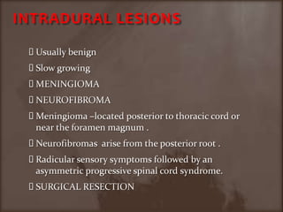 INTRADURAL LESIONSUsually benignSlow growingMENINGIOMANEUROFIBROMAMeningioma –located posterior to thoracic cord or near the foramen magnum .Neurofibromas  arise from the posterior root .Radicular sensory symptoms followed by an asymmetric progressive spinal cord syndrome.SURGICAL RESECTION