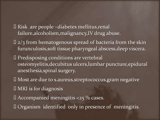 Risk  are people –diabetes mellitus,renalfailure,alcoholism,malignancy,IV drug abuse.2/3 from hematogenous spread of bacteria from the skin furunculosis,soft tissue pharyngeal abscess,deep viscera.Predisposing conditions are vertebral osteomyelitis,decubitusulcers,lumbarpuncture,epiduralanesthesia,spinal surgery.Most are due to s.aureus,streptococcus,gram negativeMRI is for diagnosisAccompanied meningitis <25 % cases.Organism  identified  only in presence of  meningitis.
