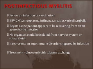 POSTINFECTIOUS MYELITISFollow an infection or vaccinationEBV,CMV,mycoplasma,influenza,measles,varicella,rubellaBegins as the patient appears to be recovering from an an acute febrile infection No organism could be isolated from nervous system or spinal fluid.It represents an autoimmune disorder triggered by infection ..Treatment –glucocorticoids ,plasma exchange 