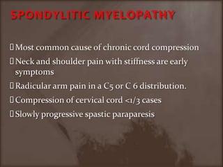 SPONDYLITIC MYELOPATHYMost common cause of chronic cord compressionNeck and shoulder pain with stiffness are early symptomsRadicular arm pain in a C5 or C 6 distribution.Compression of cervical cord <1/3 casesSlowly progressive spastic paraparesis