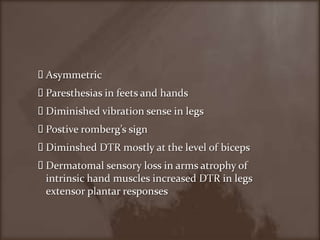 AsymmetricParesthesias in feets and handsDiminished vibration sense in legsPostiveromberg’s signDiminshed DTR mostly at the level of bicepsDermatomal sensory loss in arms atrophy of intrinsic hand muscles increased DTR in legs extensor plantar responses
