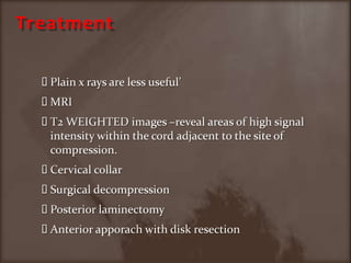 TreatmentPlain x rays are less useful’MRI T2 WEIGHTED images –reveal areas of high signal intensity within the cord adjacent to the site of compression.Cervical collarSurgical decompressionPosterior laminectomyAnterior apporach with disk resection 