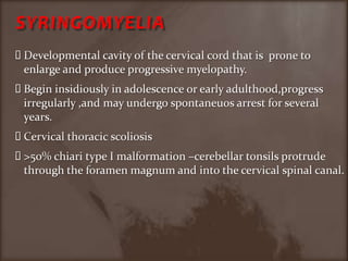 SYRINGOMYELIADevelopmental cavity of the cervical cord that is  prone to enlarge and produce progressive myelopathy.Begin insidiously in adolescence or early adulthood,progress irregularly ,and may undergo spontaneuos arrest for several years.Cervical thoracic scoliosis>50% chiari type I malformation –cerebellar tonsils protrude through the foramen magnum and into the cervical spinal canal.