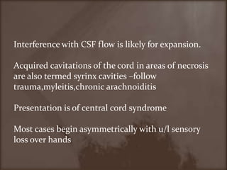 Interference with CSF flow is likely for expansion.Acquired cavitations of the cord in areas of necrosis are also termed syrinx cavities –follow trauma,myleitis,chronicarachnoiditisPresentation is of central cord syndromeMost cases begin asymmetrically with u/l sensory loss over hands   
