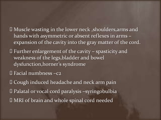 Muscle wasting in the lower neck ,shoulders,arms and hands with asymmetric or absent reflexes in arms –expansion of the cavity into the gray matter of the cord.Further enlargement of the cavity – spasticity and weakness of the legs,bladder and bowel dysfunction,horner’s syndromeFacial numbness –c2 Cough induced headache and neck arm pain Palatal or vocal cord paralysis –syringobulbiaMRI of brain and whole spinal cord needed   