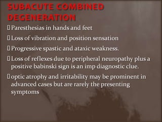 SUBACUTE COMBINED DEGENERATION Paresthesias in hands and feet Loss of vibration and position sensationProgressive spastic and ataxic weakness.Loss of reflexes due to peripheral neuropathy plus a positive babinski sign is an imp diagnostic clue.optic atrophy and irritability may be prominent in advanced cases but are rarely the presenting symptoms