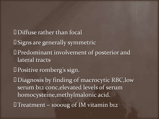 Diffuse rather than focalSigns are generally symmetric Predominant involvement of posterior and lateral tracts Positive romberg’s sign.Diagnosis by finding of macrocyticRBC,low serum b12 conc,elevated levels of serum homocysteine,methylmalonic acid.Treatment – 1000ug of IM vitamin b12