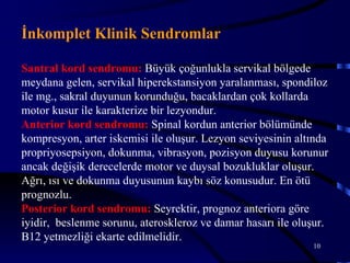 İnkomplet Klinik Sendromlar

Santral kord sendromu: Büyük çoğunlukla servikal bölgede
meydana gelen, servikal hiperekstansiyon yaralanması, spondiloz
ile mg., sakral duyunun korunduğu, bacaklardan çok kollarda
motor kusur ile karakterize bir lezyondur.
Anterior kord sendromu: Spinal kordun anterior bölümünde
kompresyon, arter iskemisi ile oluşur. Lezyon seviyesinin altında
propriyosepsiyon, dokunma, vibrasyon, pozisyon duyusu korunur
ancak değişik derecelerde motor ve duysal bozukluklar oluşur.
Ağrı, ısı ve dokunma duyusunun kaybı söz konusudur. En ötü
prognozlu.
Posterior kord sendromu: Seyrektir, prognoz anteriora göre
iyidir, beslenme sorunu, ateroskleroz ve damar hasarı ile oluşur.
B12 yetmezliği ekarte edilmelidir.
                                                             10
 