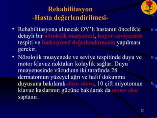 H D
             Rehabilitasyon
        -Hasta değerlendirilmesi-
• Rehabilitasyona alınacak OY’lı hastanın öncelikle
  detaylı bir nörolojik muayenesi, lezyon seviyesinin
  tespiti ve fonksiyonel değerlendirmenin yapılması
  gerekir.
• Nörolojik muayenede ve seviye tespitinde duyu ve
  motor klavuz noktaları kolaylık sağlar. Duyu
  muayenesinde vücudunn iki tarafında 28
  dermatomun yüzeyel ağrı ve hafif dokunma
  duyusuna bakılarak duyu skoru, 10 çift miyotomun
  klavuz kaslarının gücüne bakılarak da motor skor
  saptanır.

                                                    12
 