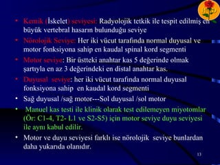 H D
• Kemik (İskelet) seviyesi: Radyolojik tetkik ile tespit edilmiş en
  büyük vertebral hasarın bulunduğu seviye
• Nörolojik Seviye: Her iki vücut tarafında normal duyusal ve
  motor fonksiyona sahip en kaudal spinal kord segmenti
• Motor seviye: Bir üstteki anahtar kas 5 değerinde olmak
  şartıyla en az 3 değerindeki en distal anahtar kas.
• Duyusal seviye: her iki vücut tarafında normal duyusal
  fonksiyona sahip en kaudal kord segmenti
• Sağ duyusal /sağ motor---Sol duyusal /sol motor
• Manuel kas testi ile klinik olarak test edilemeyen miyotomlar
  (Ör: C1-4, T2- L1 ve S2-S5) için motor seviye duyu seviyesi
  ile aynı kabul edilir.
• Motor ve duyu seviyesi farklı ise nörolojik seviye bunlardan
  daha yukarıda olanıdır.
                                                              13
 