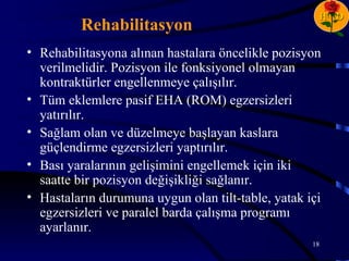 H D
         Rehabilitasyon
• Rehabilitasyona alınan hastalara öncelikle pozisyon
  verilmelidir. Pozisyon ile fonksiyonel olmayan
  kontraktürler engellenmeye çalışılır.
• Tüm eklemlere pasif EHA (ROM) egzersizleri
  yatırılır.
• Sağlam olan ve düzelmeye başlayan kaslara
  güçlendirme egzersizleri yaptırılır.
• Bası yaralarının gelişimini engellemek için iki
  saatte bir pozisyon değişikliği sağlanır.
• Hastaların durumuna uygun olan tilt-table, yatak içi
  egzersizleri ve paralel barda çalışma programı
  ayarlanır.
                                                    18
 