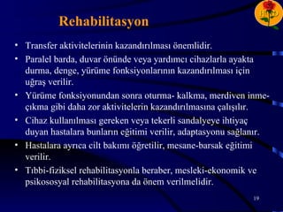 H D
           Rehabilitasyon
• Transfer aktivitelerinin kazandırılması önemlidir.
• Paralel barda, duvar önünde veya yardımcı cihazlarla ayakta
  durma, denge, yürüme fonksiyonlarının kazandırılması için
  uğraş verilir.
• Yürüme fonksiyonundan sonra oturma- kalkma, merdiven inme-
  çıkma gibi daha zor aktivitelerin kazandırılmasına çalışılır.
• Cihaz kullanılması gereken veya tekerli sandalyeye ihtiyaç
  duyan hastalara bunların eğitimi verilir, adaptasyonu sağlanır.
• Hastalara ayrıca cilt bakımı öğretilir, mesane-barsak eğitimi
  verilir.
• Tıbbi-fiziksel rehabilitasyonla beraber, mesleki-ekonomik ve
  psikososyal rehabilitasyona da önem verilmelidir.
                                                            19
 