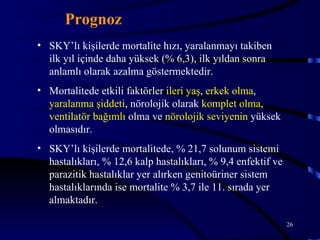 Prognoz
• SKY’lı kişilerde mortalite hızı, yaralanmayı takiben
  ilk yıl içinde daha yüksek (% 6,3), ilk yıldan sonra
  anlamlı olarak azalma göstermektedir.
• Mortalitede etkili faktörler ileri yaş, erkek olma,
  yaralanma şiddeti, nörolojik olarak komplet olma,
  ventilatör bağımlı olma ve nörolojik seviyenin yüksek
  olmasıdır.
• SKY’lı kişilerde mortalitede, % 21,7 solunum sistemi
  hastalıkları, % 12,6 kalp hastalıkları, % 9,4 enfektif ve
  parazitik hastalıklar yer alırken genitoüriner sistem
  hastalıklarında ise mortalite % 3,7 ile 11. sırada yer
  almaktadır.

                                                              26
 
