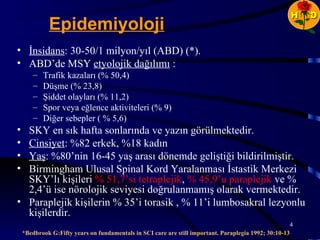 H   D
             Epidemiyoloji
• İnsidans: 30-50/1 milyon/yıl (ABD) (*).
• ABD’de MSY etyolojik dağılımı :
        –   Trafik kazaları (% 50,4)
        –   Düşme (% 23,8)
        –   Şiddet olayları (% 11,2)
        –   Spor veya eğlence aktiviteleri (% 9)
        –   Diğer sebepler ( % 5,6)
• SKY en sık hafta sonlarında ve yazın görülmektedir.
• Cinsiyet: %82 erkek, %18 kadın
• Yaş: %80’nin 16-45 yaş arası dönemde geliştiği bildirilmiştir.
• Birmingham Ulusal Spinal Kord Yaralanması İstastik Merkezi
  SKY’lı kişileri % 51,7’si tetraplejik, % 45,9’u paraplejik ve %
  2,4’ü ise nörolojik seviyesi doğrulanmamış olarak vermektedir.
• Paraplejik kişilerin % 35’i torasik , % 11’i lumbosakral lezyonlu
  kişilerdir.
                                                                                                      4
    *Bedbrook G:Fifty years on fundamentals in SCI care are still important. Paraplegia 1992; 30:10-13
 