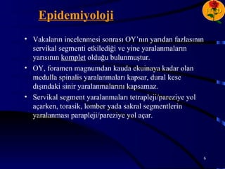 H D
    Epidemiyoloji
• Vakaların incelenmesi sonrası OY’nın yarıdan fazlasının
  servikal segmenti etkilediği ve yine yaralanmaların
  yarısının komplet olduğu bulunmuştur.
• OY, foramen magnumdan kauda ekuinaya kadar olan
  medulla spinalis yaralanmaları kapsar, dural kese
  dışındaki sinir yaralanmalarını kapsamaz.
• Servikal segment yaralanmaları tetrapleji/pareziye yol
  açarken, torasik, lomber yada sakral segmentlerin
  yaralanması parapleji/pareziye yol açar.




                                                        6
 