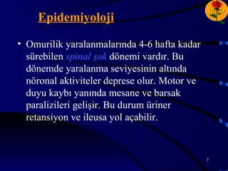 H D
    Epidemiyoloji

• Omurilik yaralanmalarında 4-6 hafta kadar
  sürebilen spinal şok dönemi vardır. Bu
  dönemde yaralanma seviyesinin altında
  nöronal aktiviteler deprese olur. Motor ve
  duyu kaybı yanında mesane ve barsak
  paralizileri gelişir. Bu durum üriner
  retansiyon ve ileusa yol açabilir.



                                               7
 