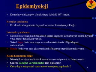 Epidemiyoloji                                                      H D


•   Komplet ve inkomplet olmak üzere iki türlü OY vardır.

Komplet yaralanma
• En alt sakral segmentte duyusal ve motor fonksiyon yokluğu.

İnkomplet yaralanma
• Nörolojik seviyenin altında en alt sakral segmenti de kapsayan kısmi duyusal
   veya motor fonksiyon varlığı.
• Sakral duyu derin anal duyu ve anal mukokutanöz bölge duyusu
   anlamındadır.
• Motor fonksiyon testi eksternal anal sfinkterin istemli kontraksiyonu.

Kısmi korunmuş bölge
• Nörolojik seviyenin altında kısmen innerve miyotom ve dermatomlar
• Sadece komplet yaralanmalar için kullanılır.
• Önce duyu muayenesi sonra motor muayene yapılmalı !!                  8
 