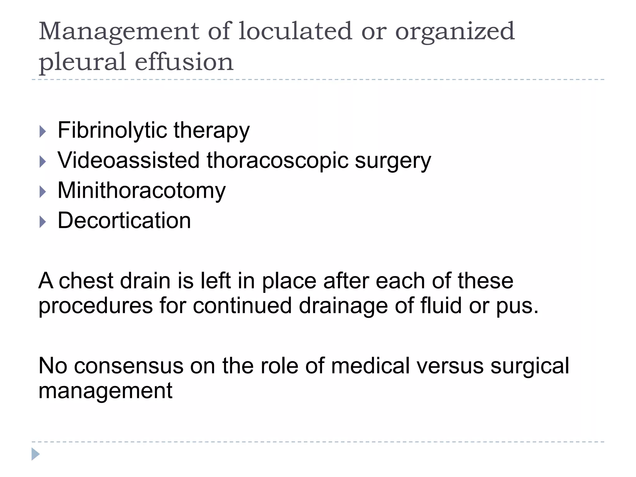 Management of loculated or organized
pleural effusion
 Fibrinolytic therapy
 Videoassisted thoracoscopic surgery
 Minithoracotomy
 Decortication
A chest drain is left in place after each of these
procedures for continued drainage of fluid or pus.
No consensus on the role of medical versus surgical
management
 