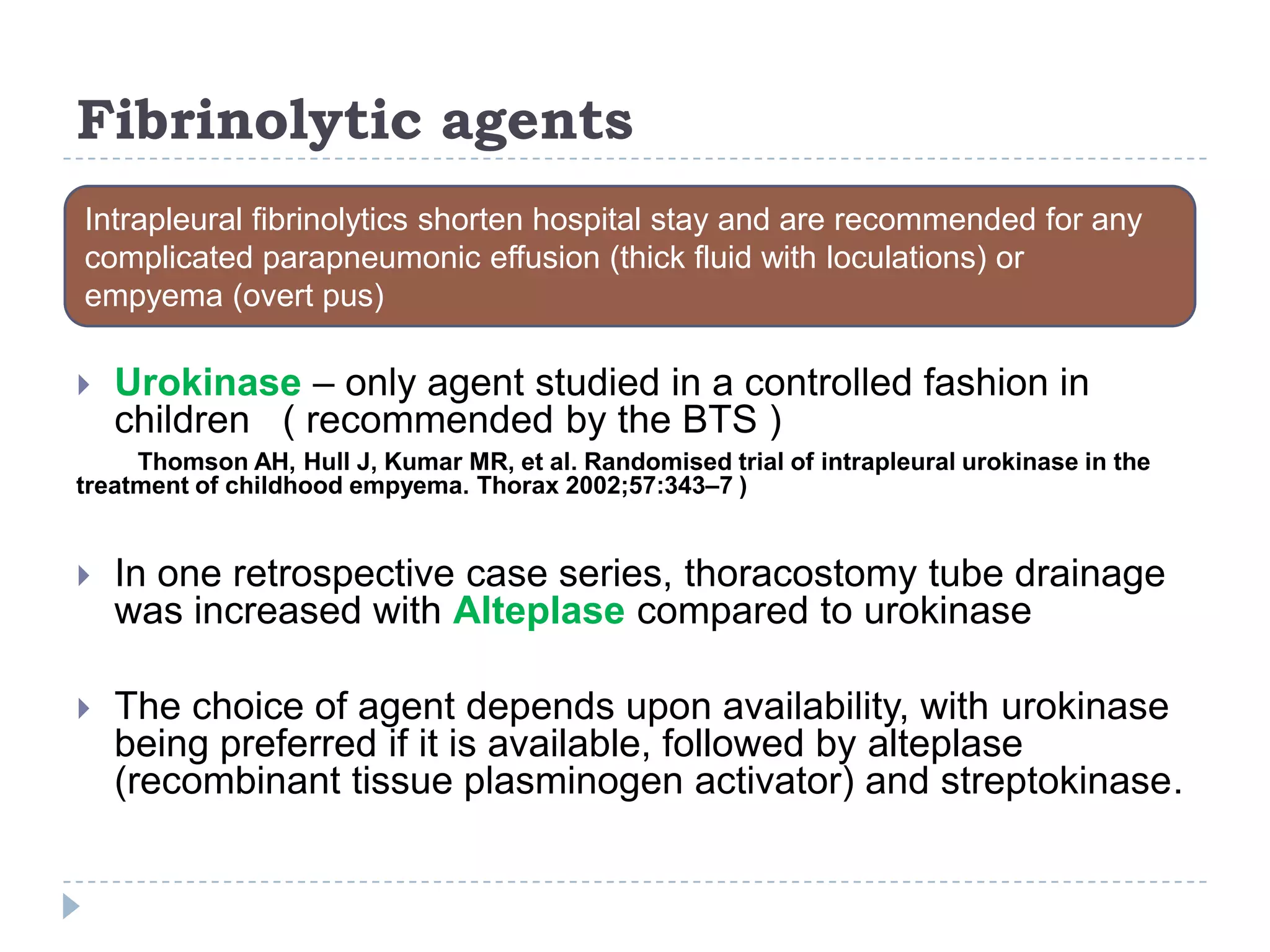 Fibrinolytic agents
 Urokinase – only agent studied in a controlled fashion in
children ( recommended by the BTS )
Thomson AH, Hull J, Kumar MR, et al. Randomised trial of intrapleural urokinase in the
treatment of childhood empyema. Thorax 2002;57:343–7 )
 In one retrospective case series, thoracostomy tube drainage
was increased with Alteplase compared to urokinase
 The choice of agent depends upon availability, with urokinase
being preferred if it is available, followed by alteplase
(recombinant tissue plasminogen activator) and streptokinase.
Intrapleural fibrinolytics shorten hospital stay and are recommended for any
complicated parapneumonic effusion (thick fluid with loculations) or
empyema (overt pus)
 