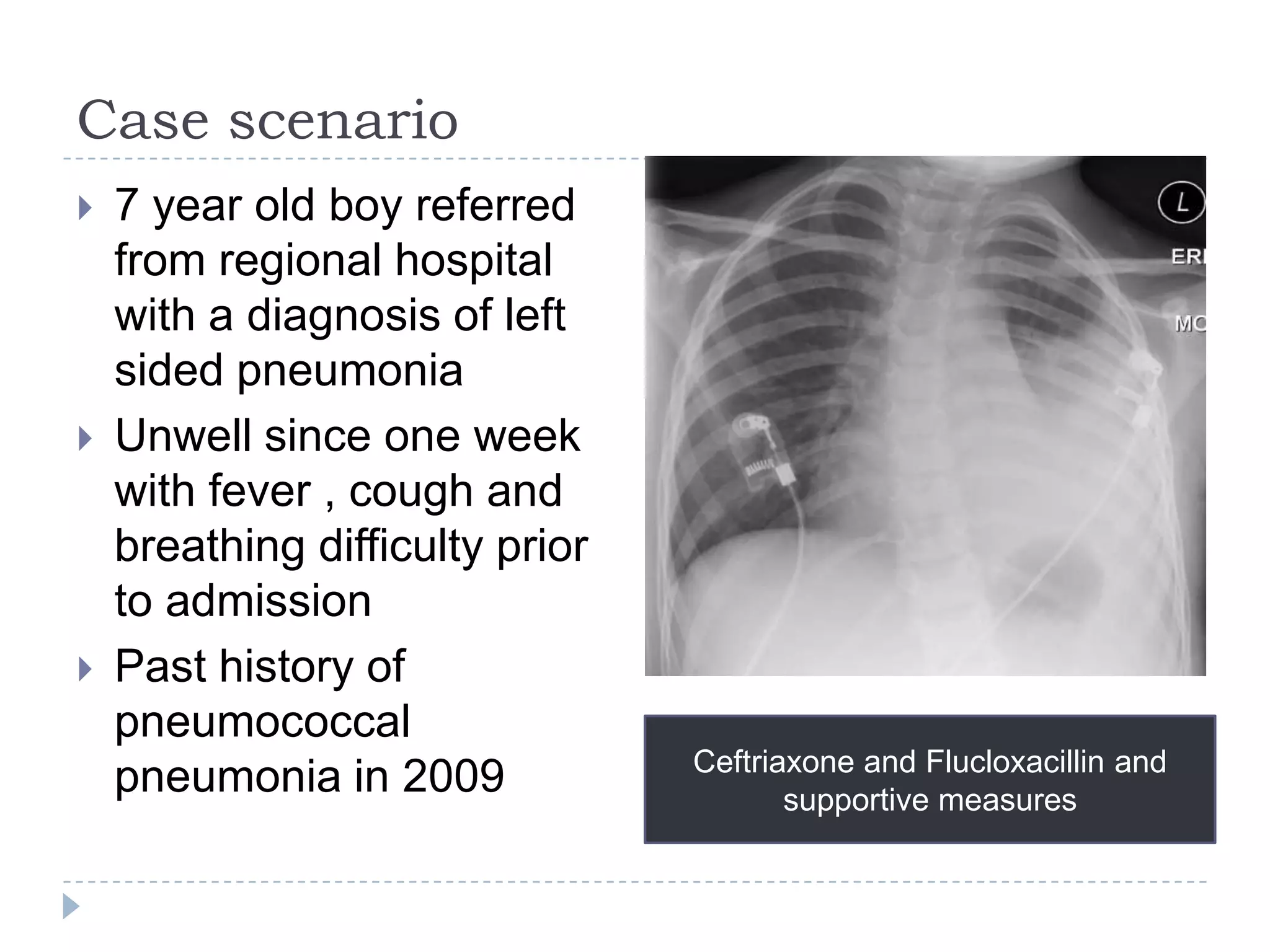 Case scenario
 7 year old boy referred
from regional hospital
with a diagnosis of left
sided pneumonia
 Unwell since one week
with fever , cough and
breathing difficulty prior
to admission
 Past history of
pneumococcal
pneumonia in 2009 Ceftriaxone and Flucloxacillin and
supportive measures
 