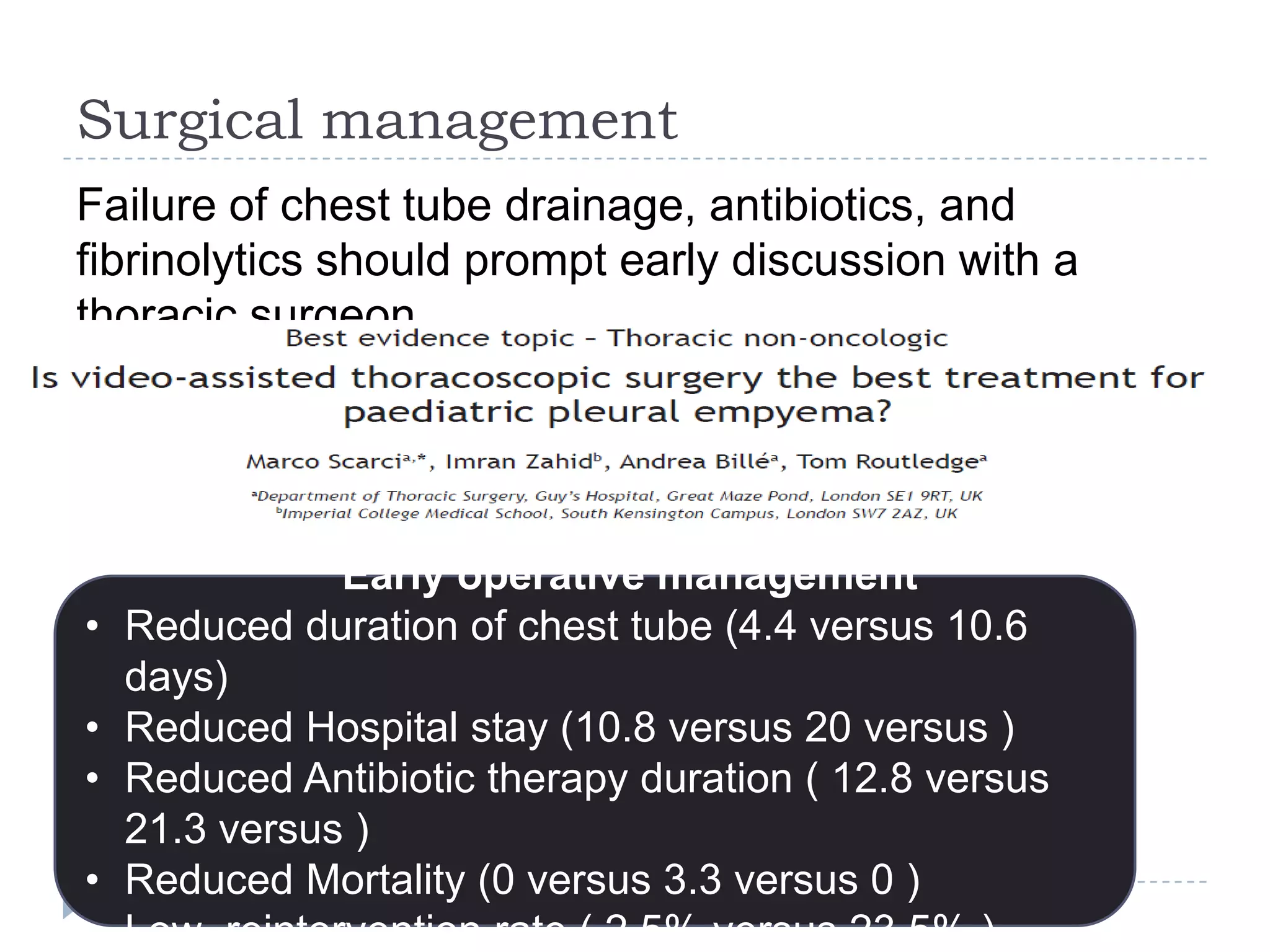Surgical management
Failure of chest tube drainage, antibiotics, and
fibrinolytics should prompt early discussion with a
thoracic surgeon
Early operative management
• Reduced duration of chest tube (4.4 versus 10.6
days)
• Reduced Hospital stay (10.8 versus 20 versus )
• Reduced Antibiotic therapy duration ( 12.8 versus
21.3 versus )
• Reduced Mortality (0 versus 3.3 versus 0 )
• Low reintervention rate ( 2.5% versus 23.5% )
 