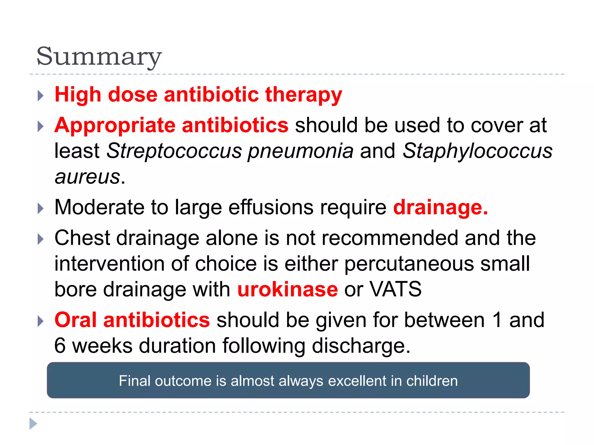 Summary
 High dose antibiotic therapy
 Appropriate antibiotics should be used to cover at
least Streptococcus pneumonia and Staphylococcus
aureus.
 Moderate to large effusions require drainage.
 Chest drainage alone is not recommended and the
intervention of choice is either percutaneous small
bore drainage with urokinase or VATS
 Oral antibiotics should be given for between 1 and
6 weeks duration following discharge.
Final outcome is almost always excellent in children
 