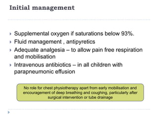 Initial management
 Supplemental oxygen if saturations below 93%.
 Fluid management , antipyretics
 Adequate analgesia – to allow pain free respiration
and mobilisation
 Intravenous antibiotics – in all children with
parapneumonic effusion
No role for chest physiotherapy apart from early mobilisation and
encouragement of deep breathing and coughing, particularly after
surgical intervention or tube drainage
 