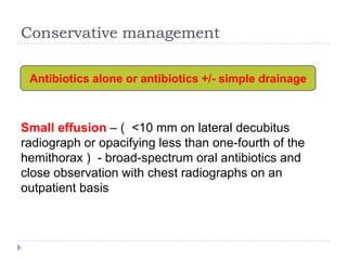 Conservative management
Small effusion – ( <10 mm on lateral decubitus
radiograph or opacifying less than one-fourth of the
hemithorax ) - broad-spectrum oral antibiotics and
close observation with chest radiographs on an
outpatient basis
Antibiotics alone or antibiotics +/- simple drainage
 
