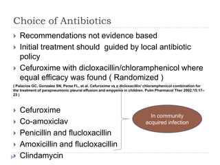 Choice of Antibiotics
 Recommendations not evidence based
 Initial treatment should guided by local antibiotic
policy
 Cefuroxime with dicloxacillin/chloramphenicol where
equal efficacy was found ( Randomized )
( Palacios GC, Gonzalez SN, Perez FL, et al. Cefuroxime vs a dicloxacillin/ chloramphenicol combination for
the treatment of parapneumonic pleural effusion and empyema in children. Pulm Pharmacol Ther 2002;15:17–
23 )
 Cefuroxime
 Co-amoxiclav
 Penicillin and flucloxacillin
 Amoxicillin and flucloxacillin
 Clindamycin
In community
acquired infection
 
