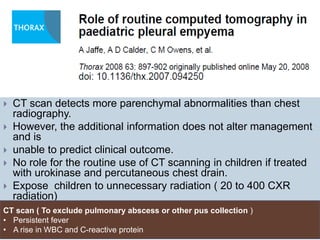  CT scan detects more parenchymal abnormalities than chest
radiography.
 However, the additional information does not alter management
and is
 unable to predict clinical outcome.
 No role for the routine use of CT scanning in children if treated
with urokinase and percutaneous chest drain.
 Expose children to unnecessary radiation ( 20 to 400 CXR
radiation)
 CostlyCT scan ( To exclude pulmonary abscess or other pus collection )
• Persistent fever
• A rise in WBC and C-reactive protein
 