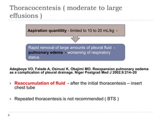 Thoracocentesis ( moderate to large
effusions )
Adegboye VO, Falade A, Osinusi K, Obajimi MO. Reexpansion pulmonary oedema
as a complication of pleural drainage. Niger Postgrad Med J 2002;9:214–20
 Reaccumulation of fluid - after the initial thoracentesis – insert
chest tube
 Repeated thoracentesis is not recommended ( BTS )
Aspiration quantitity - limited to 10 to 20 mL/kg -
Rapid removal of large amounts of pleural fluid -
pulmonary edema - worsening of respiratory
status.
 